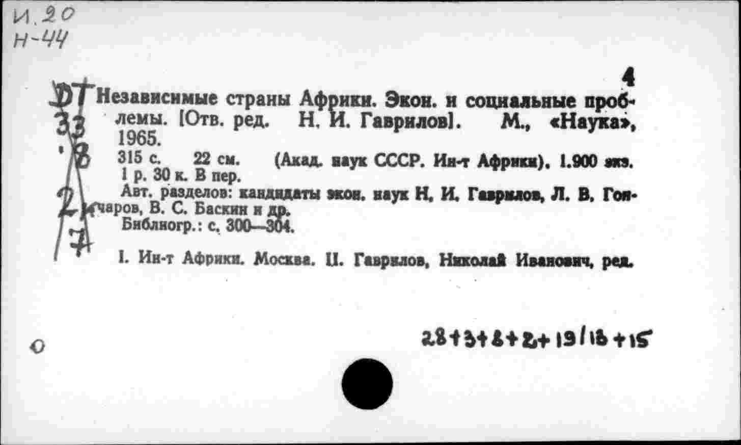 ﻿И.20 Н-ЧЧ
Независимые страны Африки. Экон, и социальные проб* лемы. |Отв. ред. Н. И. Гаврилов]. М., «Наука», 1965.
3,15	22 см’ (Акад- наук СССР. Ии-т Африка). 1.900 ииэ.
1 р. 30 к. В пер.
Авт. разделов: кандидаты экон, наук Н. И. Гаврилов, Л. В. Гм* гчаров, В. С. Баскин и др.
Библиогр.: с, 300—304.
1. Ин-т Африки. Москва. И. Гаврилов, Никола* Иванович, ред.
О
